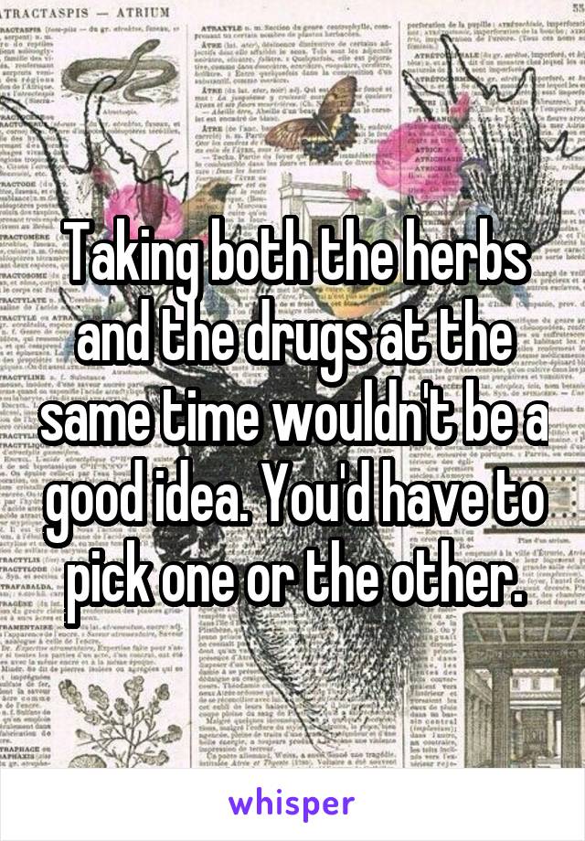 Taking both the herbs and the drugs at the same time wouldn't be a good idea. You'd have to pick one or the other.