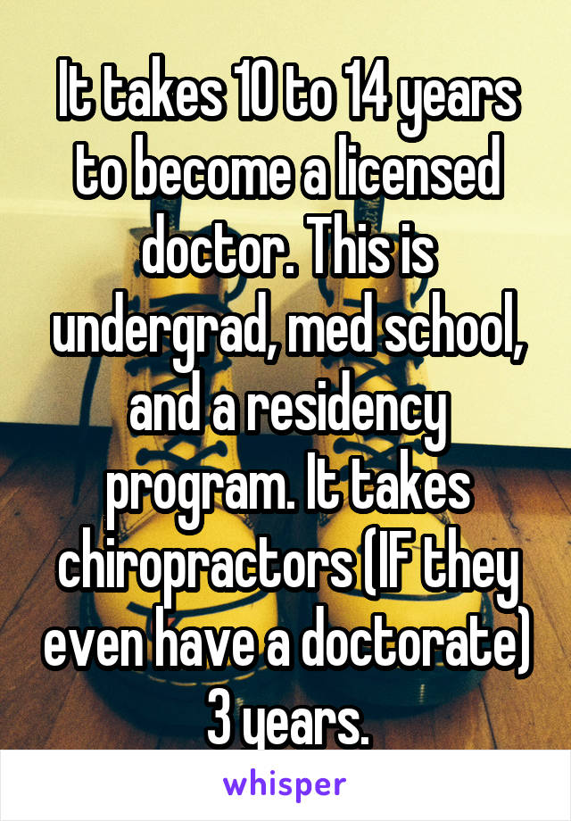 It takes 10 to 14 years to become a licensed doctor. This is undergrad, med school, and a residency program. It takes chiropractors (IF they even have a doctorate) 3 years.