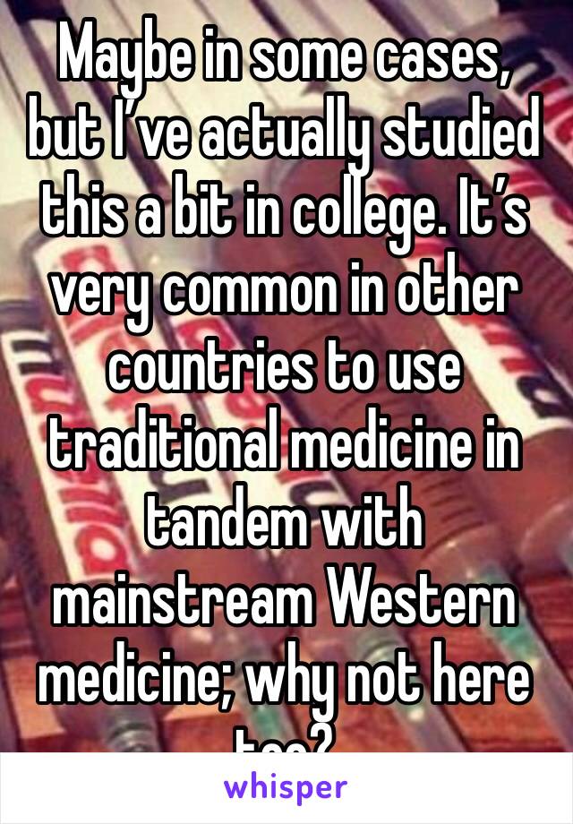 Maybe in some cases, but I’ve actually studied this a bit in college. It’s very common in other countries to use traditional medicine in tandem with mainstream Western medicine; why not here too?