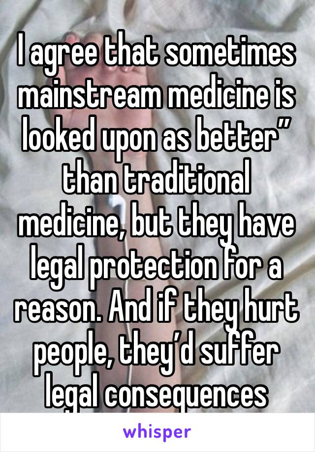 I agree that sometimes mainstream medicine is looked upon as better” than traditional medicine, but they have legal protection for a reason. And if they hurt people, they’d suffer legal consequences 