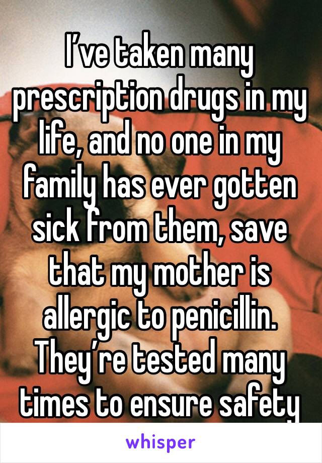 I’ve taken many prescription drugs in my life, and no one in my family has ever gotten sick from them, save that my mother is allergic to penicillin. They’re tested many times to ensure safety