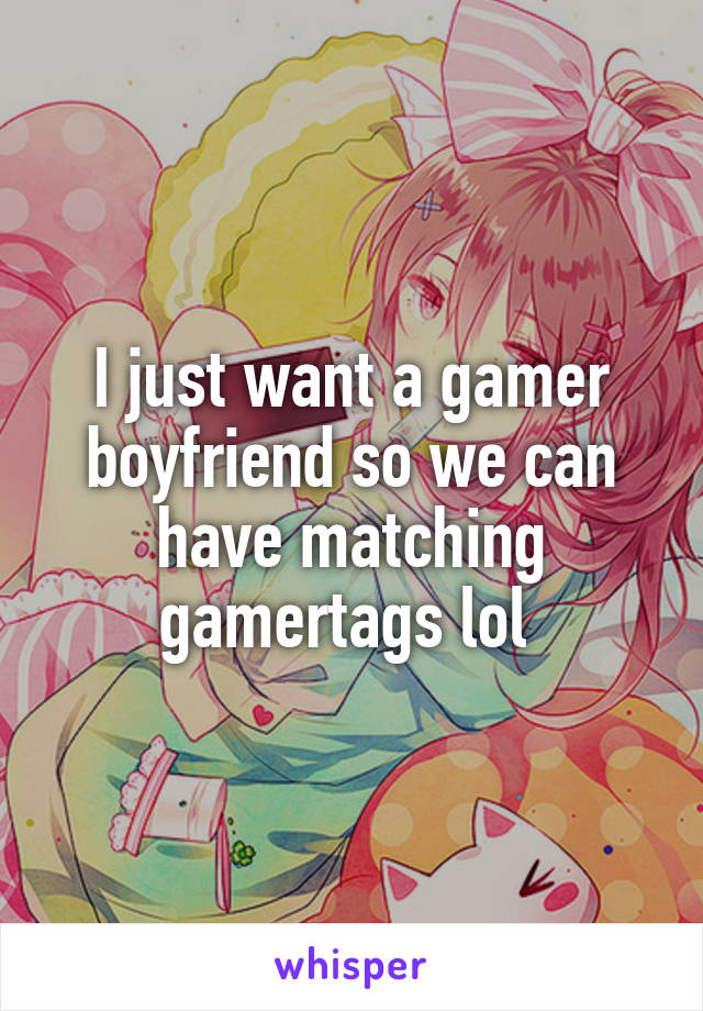 I just want a gamer boyfriend so we can have matching gamertags lol 