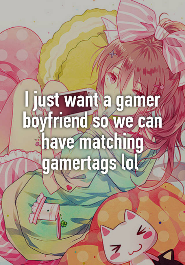 I just want a gamer boyfriend so we can have matching gamertags lol 