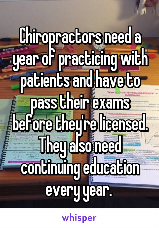 Chiropractors need a year of practicing with patients and have to pass their exams before they're licensed. They also need continuing education every year. 