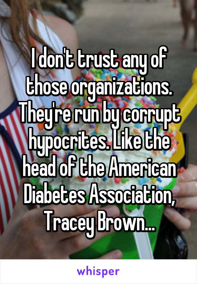 I don't trust any of those organizations. They're run by corrupt hypocrites. Like the head of the American Diabetes Association, Tracey Brown...