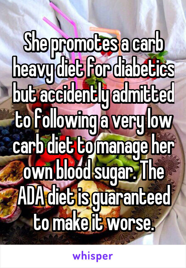 She promotes a carb heavy diet for diabetics but accidently admitted to following a very low carb diet to manage her own blood sugar. The ADA diet is guaranteed to make it worse.