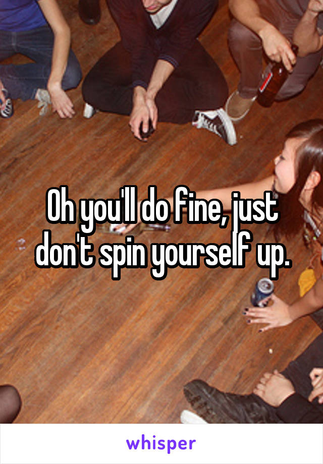 Oh you'll do fine, just don't spin yourself up.