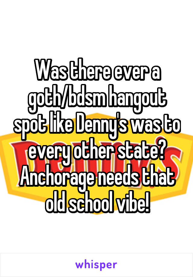 Was there ever a goth/bdsm hangout spot like Denny's was to every other state? Anchorage needs that old school vibe!