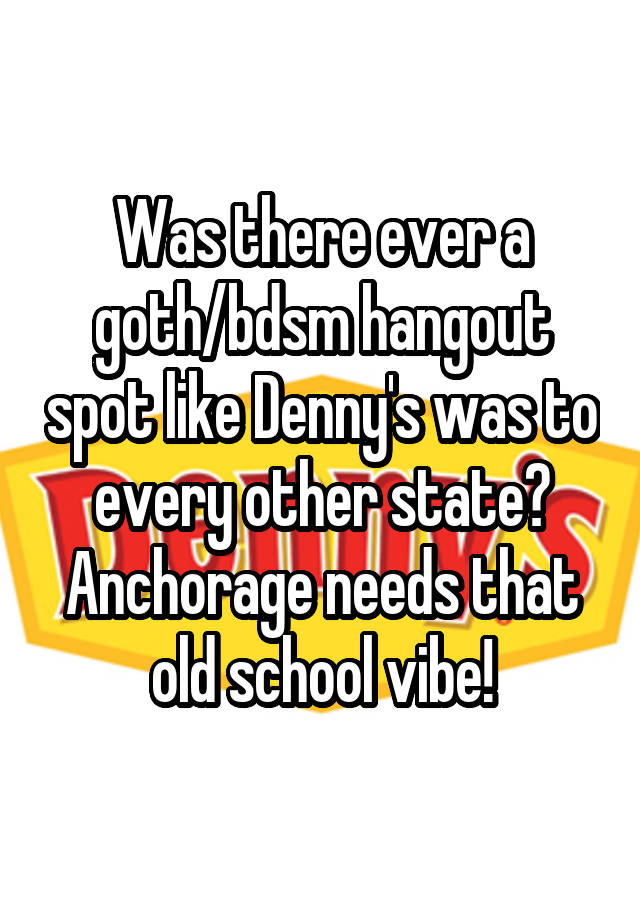 Was there ever a goth/bdsm hangout spot like Denny's was to every other state? Anchorage needs that old school vibe!