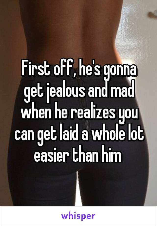 First off, he's gonna get jealous and mad when he realizes you can get laid a whole lot easier than him 