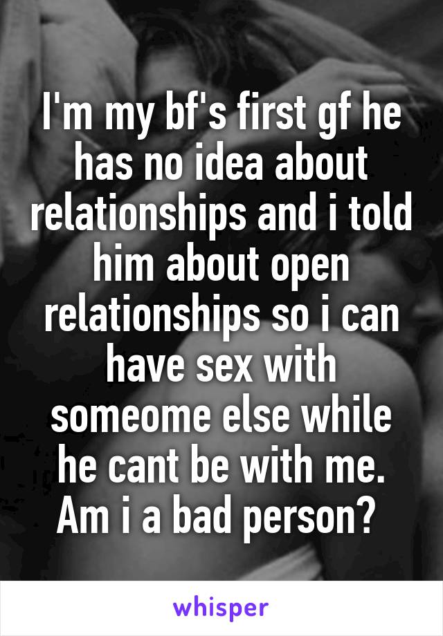 I'm my bf's first gf he has no idea about relationships and i told him about open relationships so i can have sex with someome else while he cant be with me. Am i a bad person? 