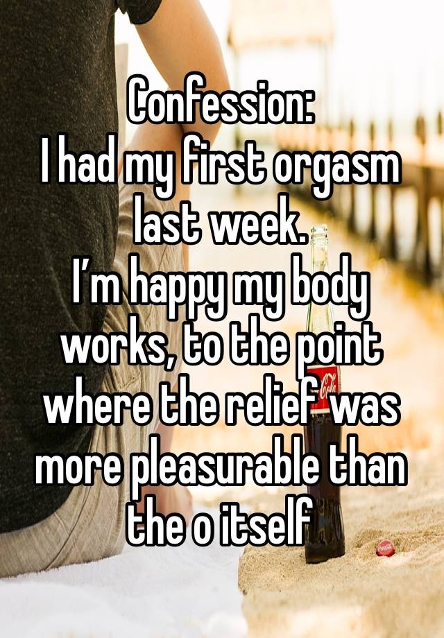 Confession:
I had my first orgasm last week.
I’m happy my body works, to the point where the relief was more pleasurable than the o itself