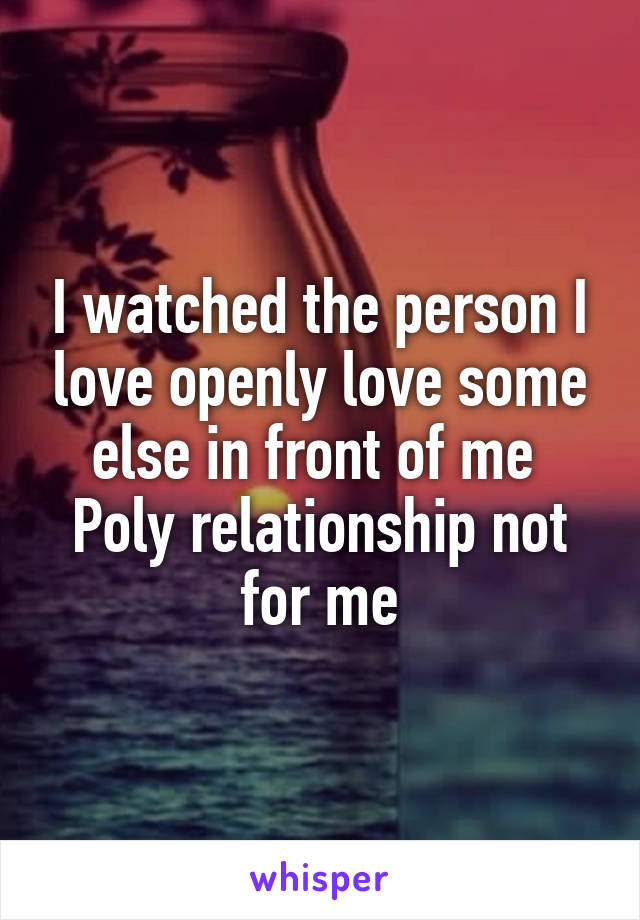 I watched the person I love openly love some else in front of me 
Poly relationship not for me