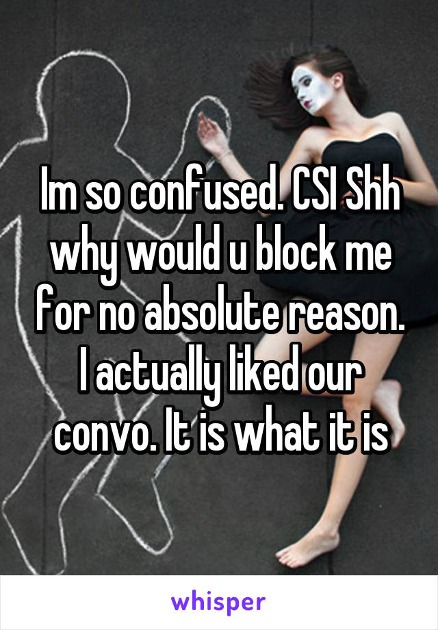 Im so confused. CSI Shh why would u block me for no absolute reason. I actually liked our convo. It is what it is