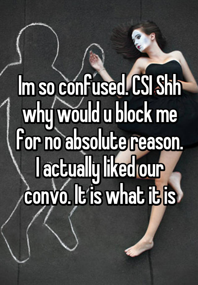 Im so confused. CSI Shh why would u block me for no absolute reason. I actually liked our convo. It is what it is