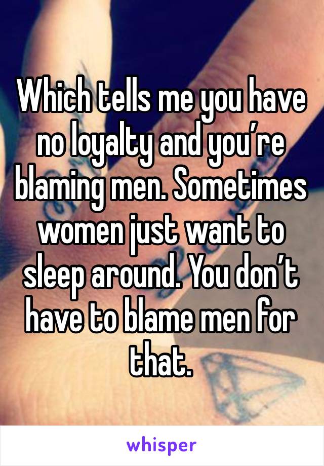 Which tells me you have no loyalty and you’re blaming men. Sometimes women just want to sleep around. You don’t have to blame men for that. 