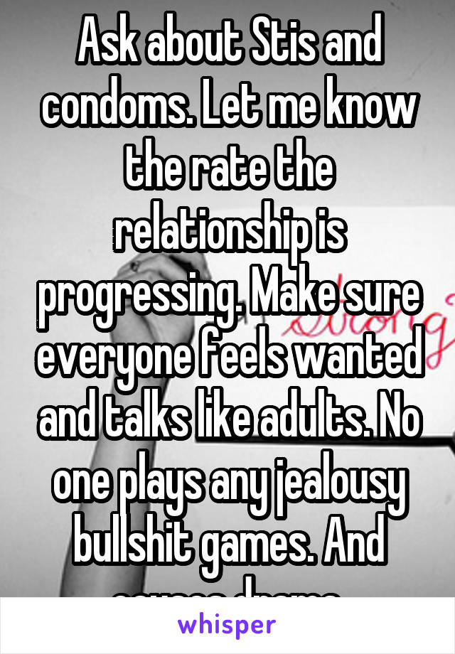 Ask about Stis and condoms. Let me know the rate the relationship is progressing. Make sure everyone feels wanted and talks like adults. No one plays any jealousy bullshit games. And causes drama.