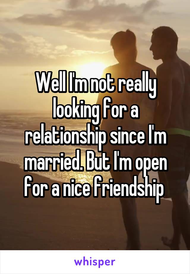 Well I'm not really looking for a relationship since I'm married. But I'm open for a nice friendship 