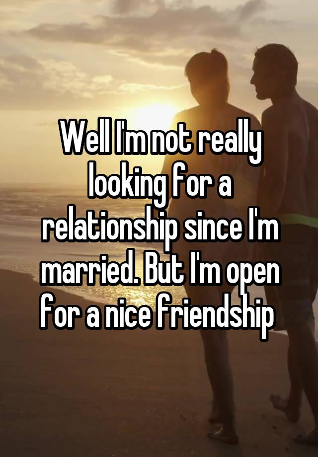 Well I'm not really looking for a relationship since I'm married. But I'm open for a nice friendship 