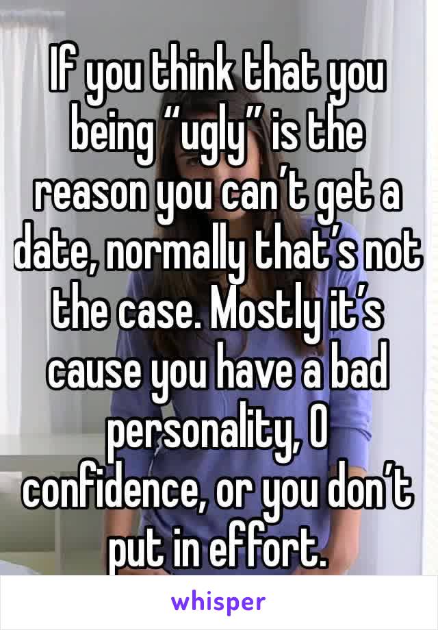 If you think that you being “ugly” is the reason you can’t get a date, normally that’s not the case. Mostly it’s cause you have a bad personality, 0 confidence, or you don’t put in effort. 