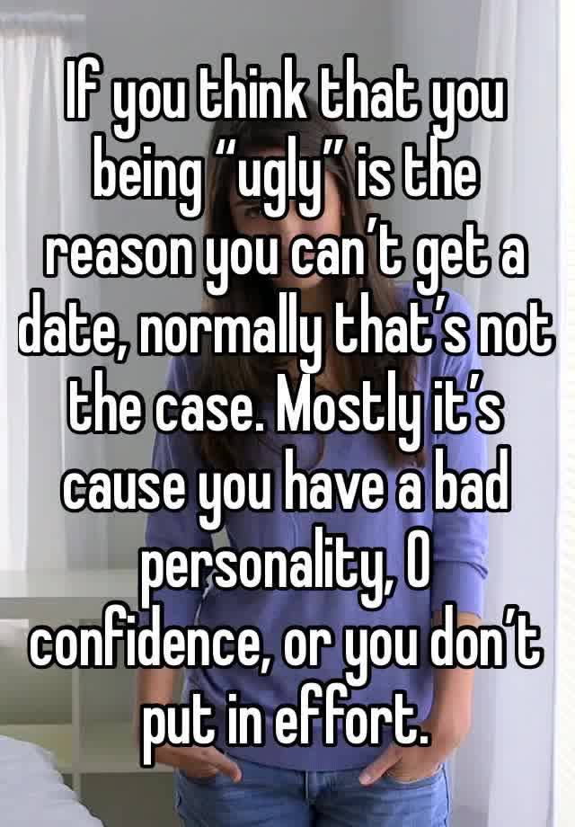 If you think that you being “ugly” is the reason you can’t get a date, normally that’s not the case. Mostly it’s cause you have a bad personality, 0 confidence, or you don’t put in effort. 