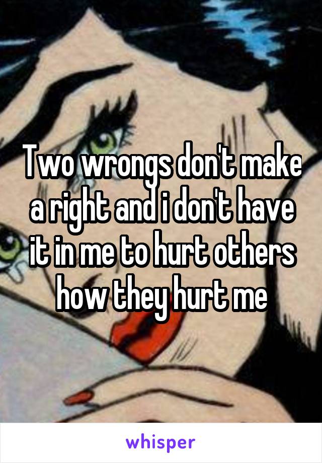 Two wrongs don't make a right and i don't have it in me to hurt others how they hurt me