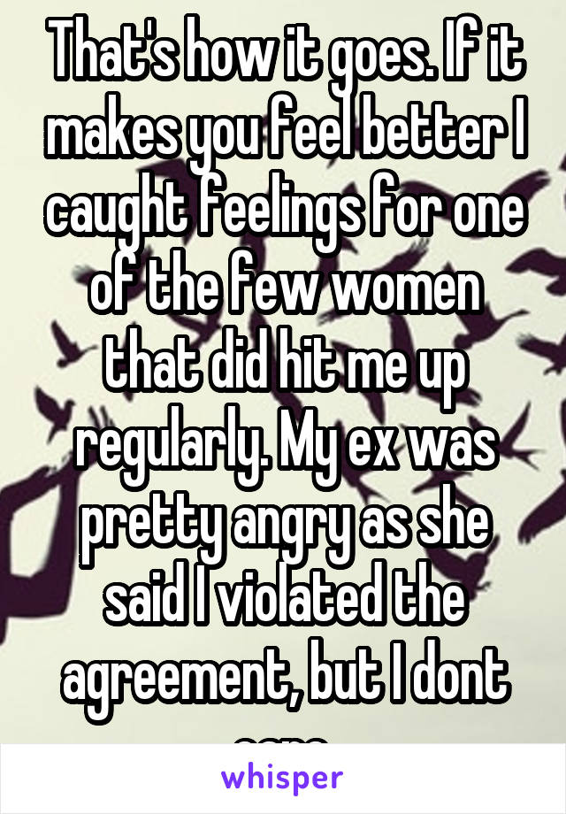 That's how it goes. If it makes you feel better I caught feelings for one of the few women that did hit me up regularly. My ex was pretty angry as she said I violated the agreement, but I dont care.