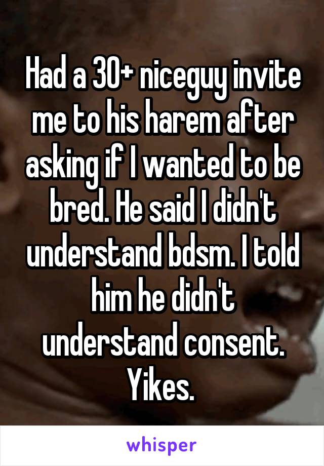 Had a 30+ niceguy invite me to his harem after asking if I wanted to be bred. He said I didn't understand bdsm. I told him he didn't understand consent.
Yikes. 