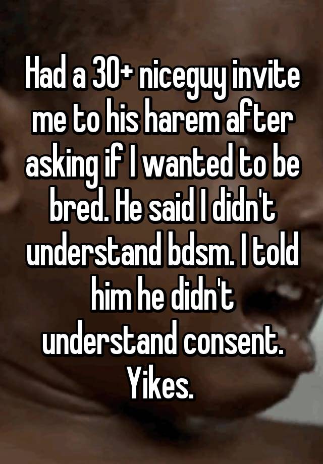 Had a 30+ niceguy invite me to his harem after asking if I wanted to be bred. He said I didn't understand bdsm. I told him he didn't understand consent.
Yikes. 