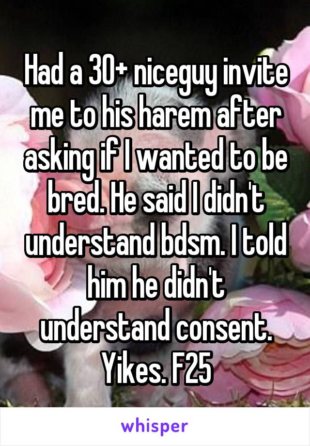 Had a 30+ niceguy invite me to his harem after asking if I wanted to be bred. He said I didn't understand bdsm. I told him he didn't understand consent.
Yikes. F25