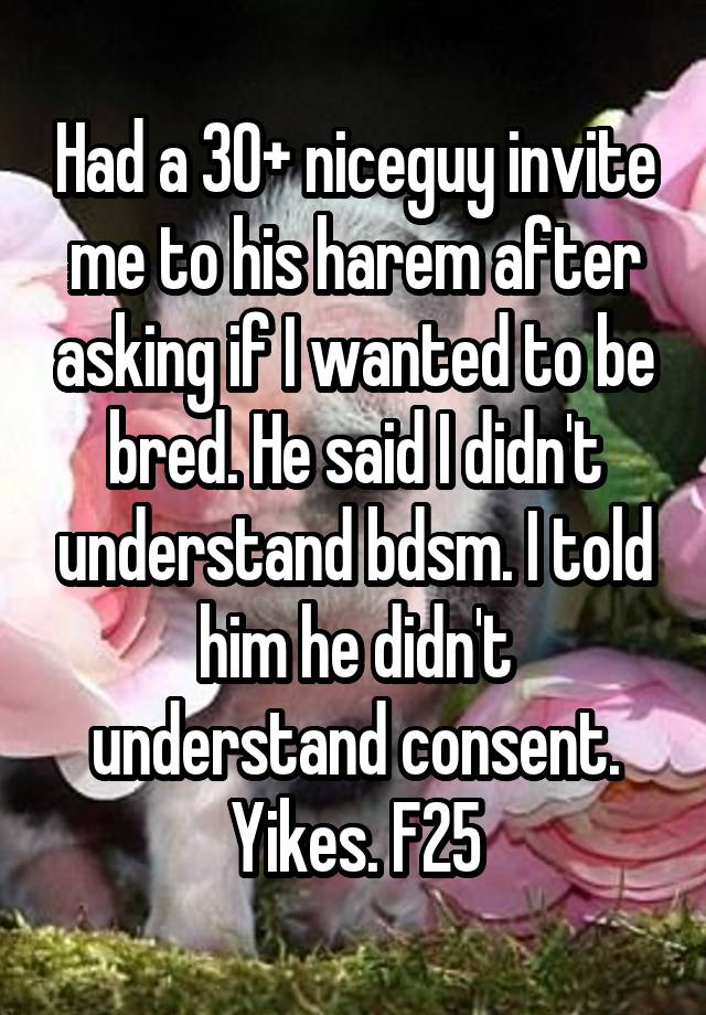 Had a 30+ niceguy invite me to his harem after asking if I wanted to be bred. He said I didn't understand bdsm. I told him he didn't understand consent.
Yikes. F25