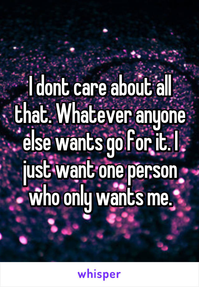 I dont care about all that. Whatever anyone else wants go for it. I just want one person who only wants me.