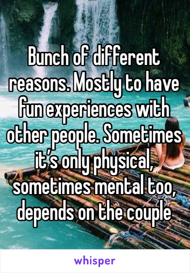 Bunch of different reasons. Mostly to have fun experiences with other people. Sometimes it’s only physical, sometimes mental too, depends on the couple 