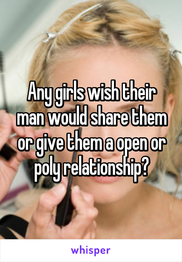 Any girls wish their man would share them or give them a open or poly relationship?