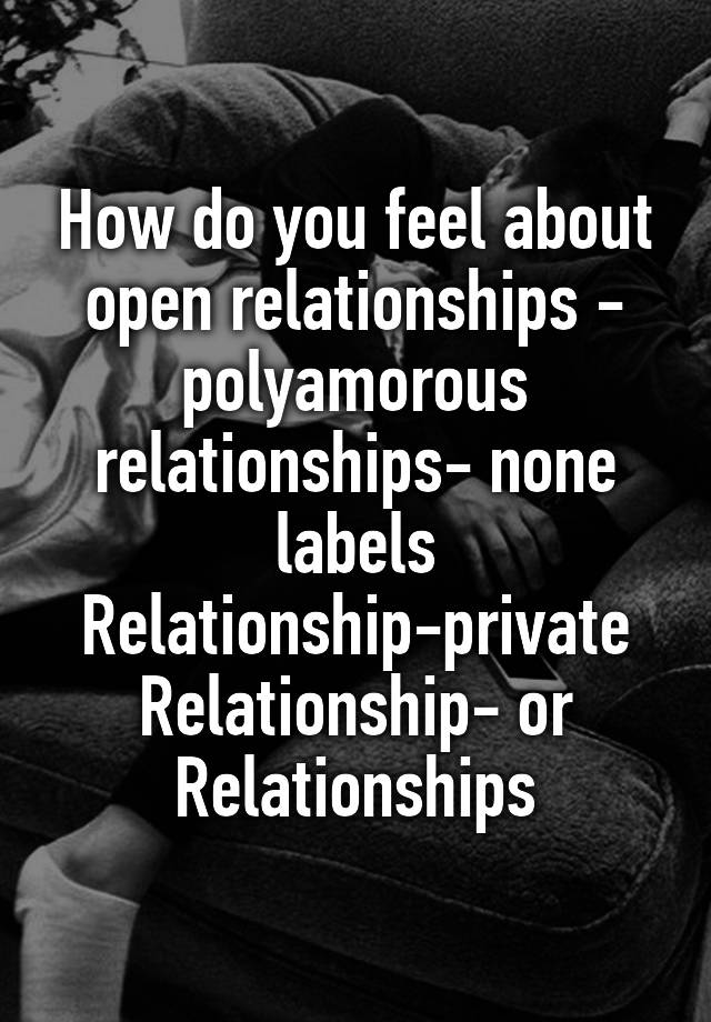 How do you feel about open relationships - polyamorous relationships- none labels Relationship-private Relationship- or Relationships