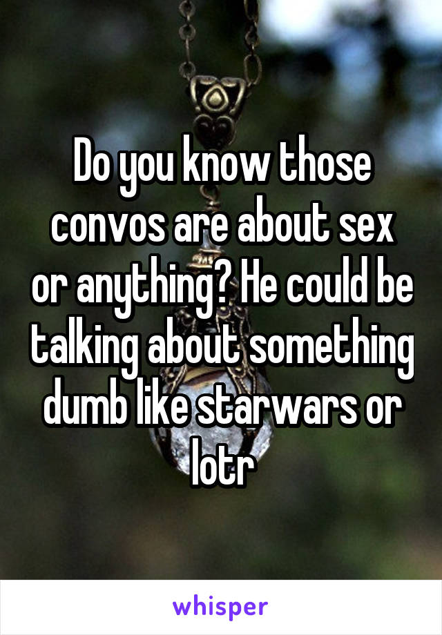 Do you know those convos are about sex or anything? He could be talking about something dumb like starwars or lotr