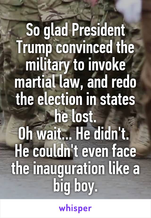 So glad President Trump convinced the military to invoke martial law, and redo the election in states he lost.
Oh wait... He didn't.  He couldn't even face the inauguration like a big boy.