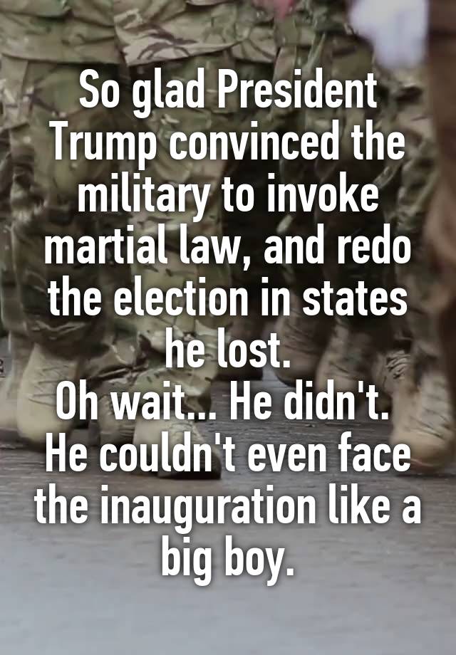 So glad President Trump convinced the military to invoke martial law, and redo the election in states he lost.
Oh wait... He didn't.  He couldn't even face the inauguration like a big boy.