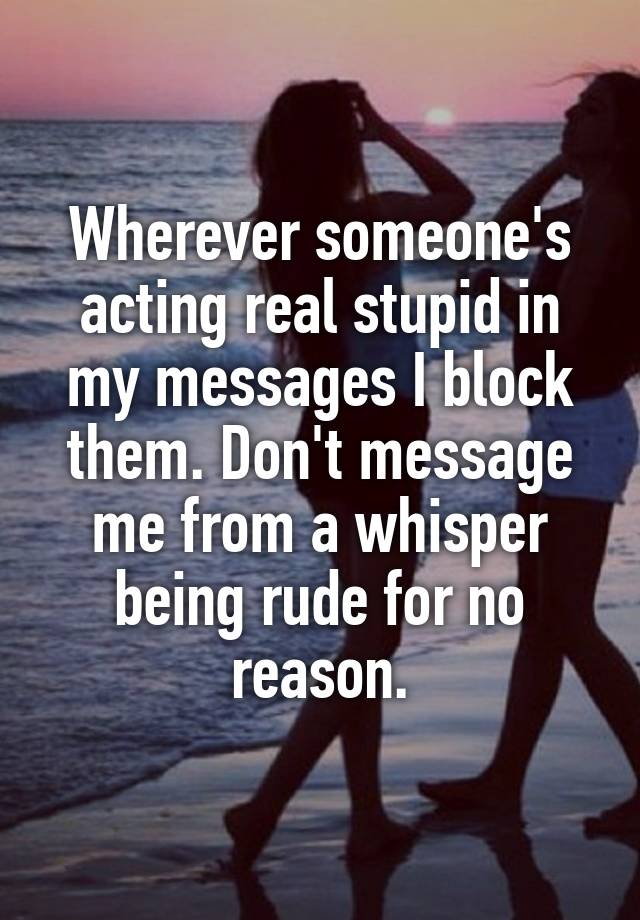 Wherever someone's acting real stupid in my messages I block them. Don't message me from a whisper being rude for no reason.