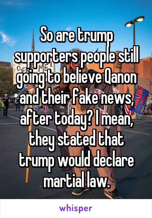 So are trump supporters people still going to believe Qanon and their fake news, after today? I mean, they stated that trump would declare martial law.