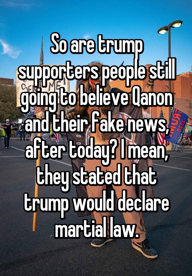 So are trump supporters people still going to believe Qanon and their fake news, after today? I mean, they stated that trump would declare martial law.