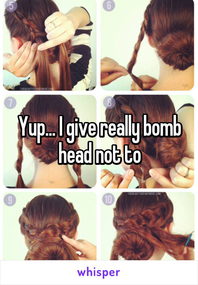 Yup... I give really bomb head not to