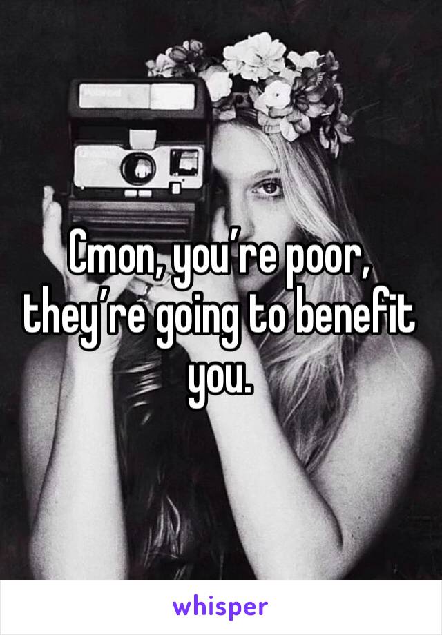 Cmon, you’re poor, they’re going to benefit you.