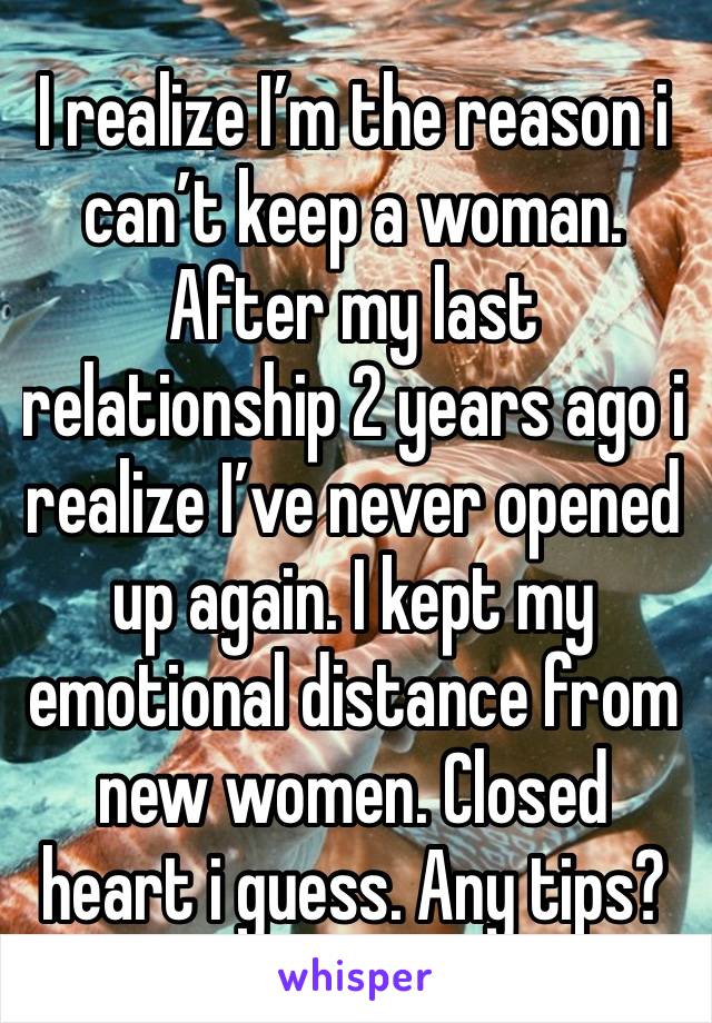 I realize I’m the reason i can’t keep a woman. After my last relationship 2 years ago i realize I’ve never opened up again. I kept my emotional distance from new women. Closed heart i guess. Any tips?