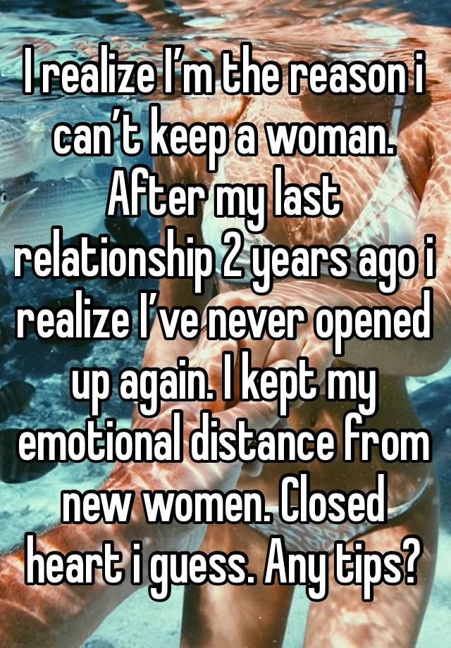 I realize I’m the reason i can’t keep a woman. After my last relationship 2 years ago i realize I’ve never opened up again. I kept my emotional distance from new women. Closed heart i guess. Any tips?