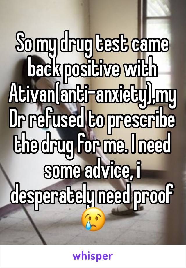 So my drug test came back positive with Ativan(anti-anxiety),my Dr refused to prescribe the drug for me. I need some advice, i desperately need proof😢