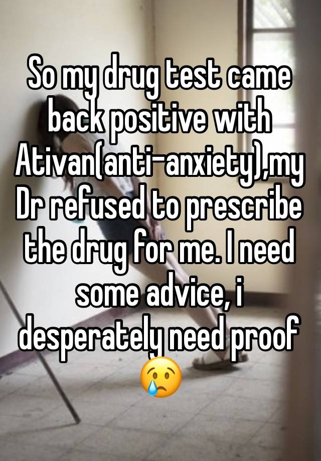 So my drug test came back positive with Ativan(anti-anxiety),my Dr refused to prescribe the drug for me. I need some advice, i desperately need proof😢