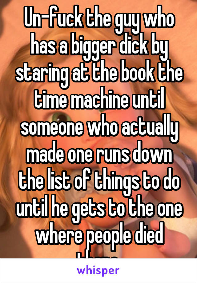 Un-fuck the guy who has a bigger dick by staring at the book the time machine until someone who actually made one runs down the list of things to do until he gets to the one where people died there.