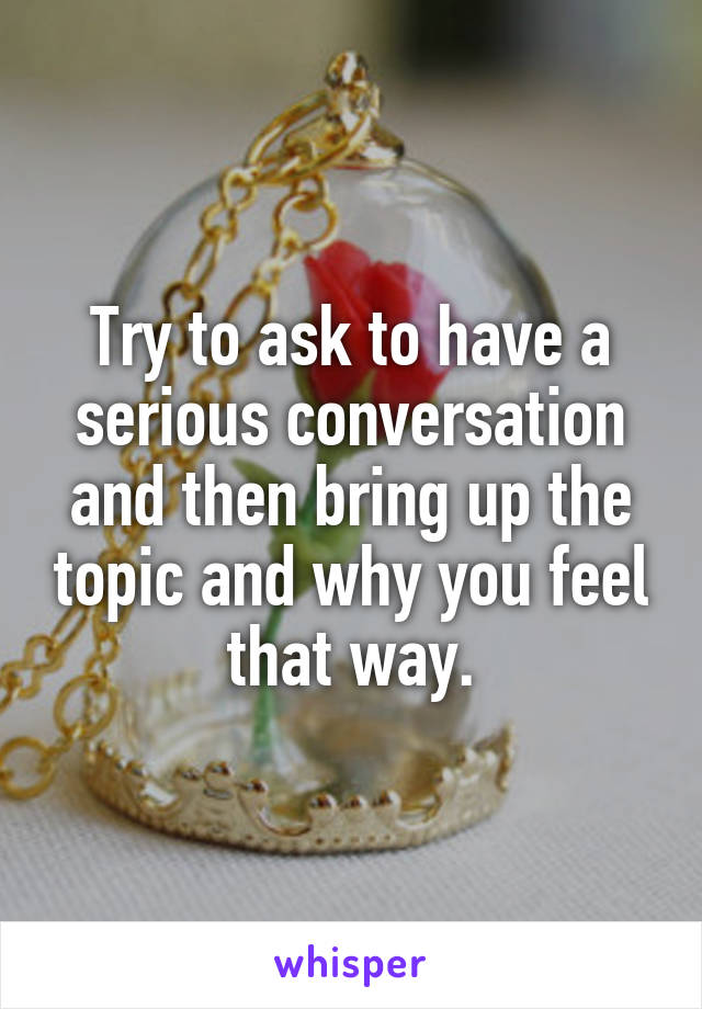 Try to ask to have a serious conversation and then bring up the topic and why you feel that way.