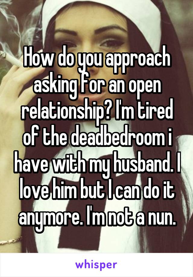 How do you approach asking for an open relationship? I'm tired of the deadbedroom i have with my husband. I love him but I can do it anymore. I'm not a nun.